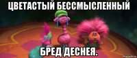 цветастый бессмысленный бред деснея.
