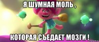 я шумная моль , которая съедает мозги !
