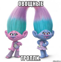 овощные тролли.