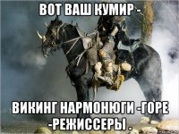 вот ваш кумир - викинг нармонюги -горе -режиссеры .