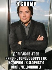я сниму для рабов -гоев кино,которое обосрет их историю .(к .я.эрнст о фильме ,,викинг,,)