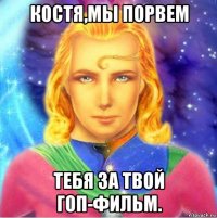 костя,мы порвем тебя за твой гоп-фильм.
