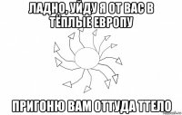 ладно, уйду я от вас в тёплые европу пригоню вам оттуда ттело