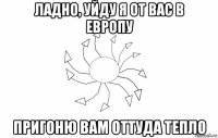 ладно, уйду я от вас в европу пригоню вам оттуда тепло