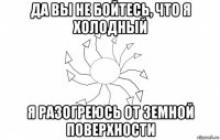 да вы не бойтесь, что я холодный я разогреюсь от земной поверхности