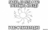 ладно, до лета я вас тревожить не буду у вас и так холодно