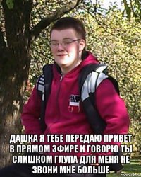  дашка я тебе передаю привет в прямом эфире и говорю ты слишком глупа для меня не звони мне больше