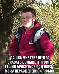  дашка мне тебе нечего сказать больше я просто решил броситься под поезд из за неразделенной любви