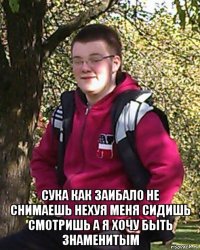  сука как заибало не снимаешь нехуя меня сидишь смотришь а я хочу быть знаменитым