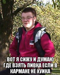  вот я сижу и думаю где взять пивка если в кармане не хуика