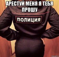 арестуй меня я тебя прошу 