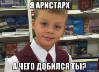 я аристарх а чего добился ты?