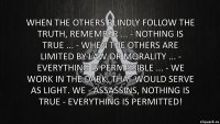 When the others blindly follow the truth, remember ... - Nothing is true ... - When the others are limited by law or morality ... - Everything is permissible ... - We work in the dark, that would serve as light. We - Assassins, nothing is true - everything is permitted!