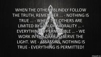 When the others blindly follow the truth, remember ... - Nothing is true ... - When the others are limited by law or morality ... - Everything is permissible ... - We work in the dark to serve the light. We - Assassins, nothing is true - everything is permitted!