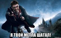  я твой метла шатал!