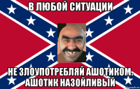 в любой ситуации не злоупотребляй ашотиком. ашотик назойливый