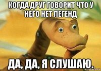 когда друг говорит что у него нет легенд да, да, я слушаю.