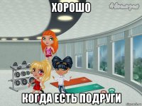 хорошо когда есть подруги