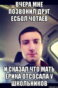 вчера мне позвонил друг есбол чотаев и сказал что мать ерика отсосала у школьников
