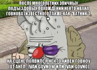 после многолетних эпичных подъездовых похождений некто ивана говнова (известного также как "ватник"), на сцене появился некто айвен говноу (от англ.: ivan govnow или ivan govno)