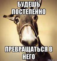 будешь постепенно превращаться в него