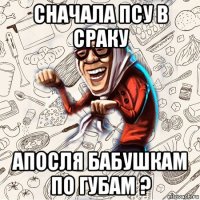 сначала псу в сраку апосля бабушкам по губам ?
