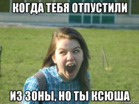 когда тебя отпустили из зоны, но ты ксюша