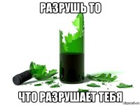 разрушь то что разрушает тебя