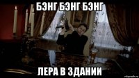 бэнг бэнг бэнг лера в здании