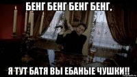 бенг бенг бенг бенг, я тут батя вы ебаные чушки!!