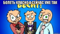 болеть класно а сейчас уже так 
