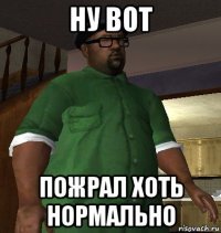ну вот пожрал хоть нормально