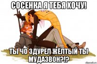 сосенка я тебя хочу! ты чо здурел жёлтый ты мудазвон?!?