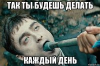 так ты будешь делать каждый день