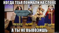 когда тебя поймали на слове а ты не вывозишь