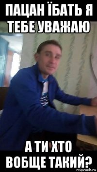 пацан їбать я тебе уважаю а ти хто вобще такий?