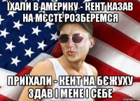 їхали в америку - кент казав на мєсте розберемся приїхали - кент на бєжуху здав і мене і себе