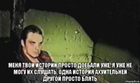  меня твои истории просто доебали уже, я уже не могу их слушать, одна история ахуительней другой просто блять