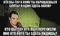 кто вы-то? к кому ты обращаешься блять? я один здесь нахуй? кто вы-то? кто вы? перечисли мне кто кого ты здесь видишь?