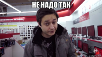 не надо так 