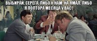 выбирай, серёга, либо к нам, на ямал, либо я полтора месяца у вас! 