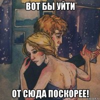 вот бы уйти от сюда поскорее!