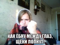  как ёбну между глаз, щёки лопнут!