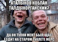 аталыков коблан талдыкорганскии? да он тупой мент был, щас ездит на старом туалете мерс