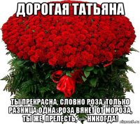 дорогая татьяна ты прекрасна, словно роза, только разница одна: роза вянет от мороза, ты же, прелесть, — никогда!