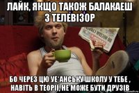 лайк, якщо також балакаеш з телевізор бо через цю уе*анську школу у тебе , навіть в теорії, не може бути друзів