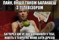 лайк, якщо також балакаеш з телевізором бо через цю уе*анську школу у тебе, навіть у теорії, не може бути друзів