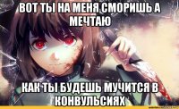 вот ты на меня сморишь а мечтаю как ты будешь мучится в конвульсиях