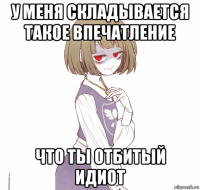 у меня складывается такое впечатление что ты отбитый идиот