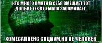кто много пмяти в себя вмещает,тот долбит тех,кто мало запоминает. хомесапиенс социум,но не человек